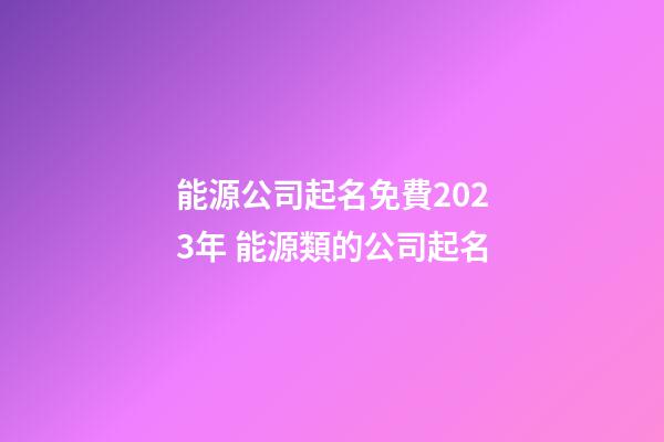 能源公司起名免費2023年 能源類的公司起名-第1張-公司起名-玄機派